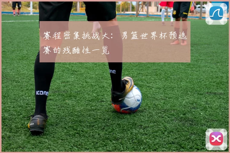 赛程密集挑战大：男篮世界杯预选赛的残酷性一览