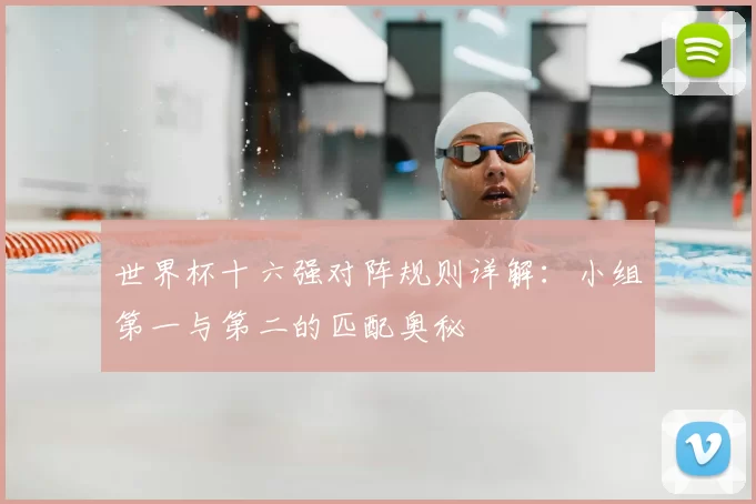 世界杯十六强对阵规则详解:小组第一与第二的匹配奥秘