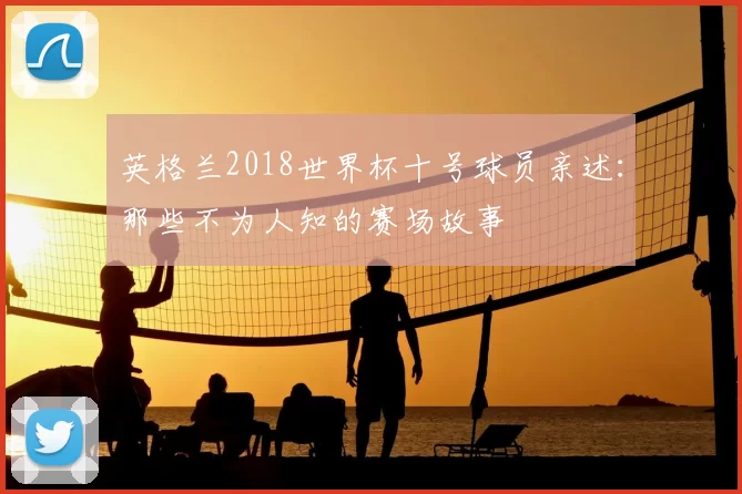 英格兰2018世界杯十号球员亲述：那些不为人知的赛场故事