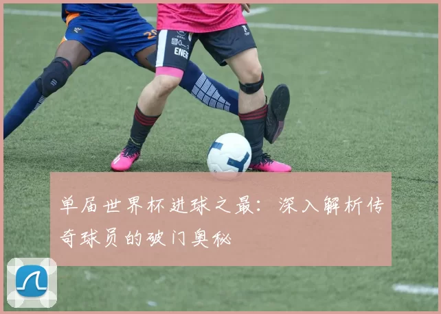 单届世界杯进球之最：深入解析传奇球员的破门奥秘