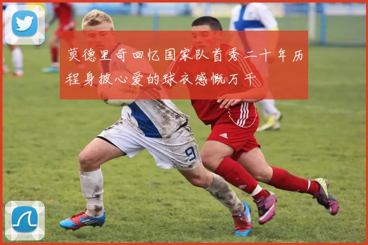 莫德里奇回忆国家队首秀二十年历程身披心爱的球衣感慨万千
