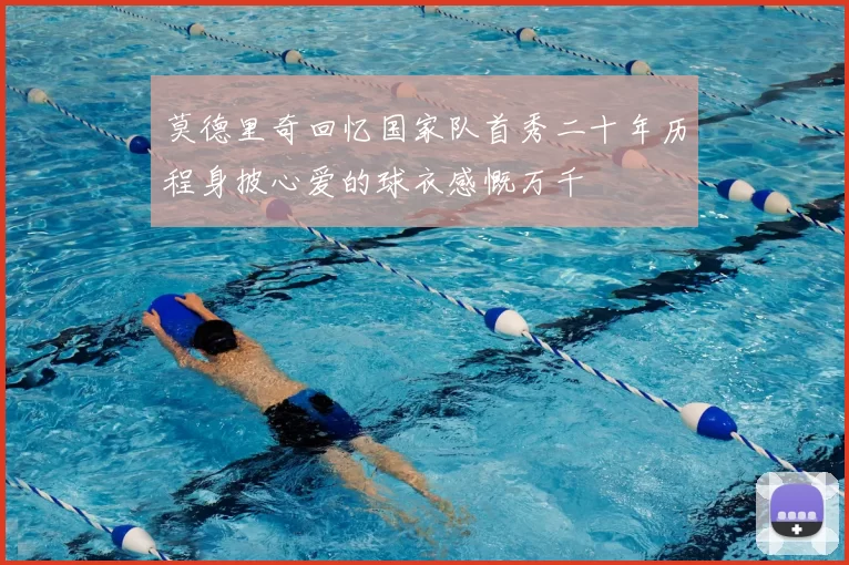 莫德里奇回忆国家队首秀二十年历程身披心爱的球衣感慨万千